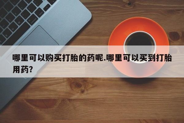 打胎药私人购买微信哪里可以购买打胎的药呢.哪里可以买到打胎用药？