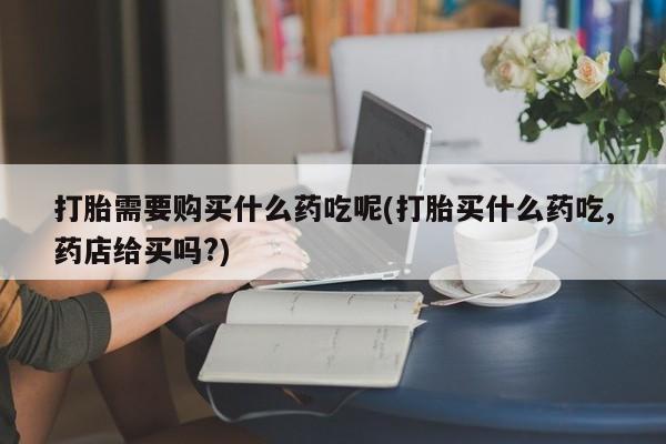 打胎药私人购买微信打胎需要购买什么药吃呢(打胎买什么药吃,药店给买吗?)