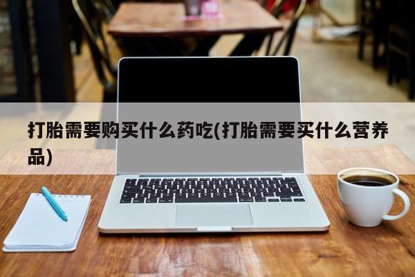 打胎药私人购买微信打胎需要购买什么药吃(打胎需要买什么营养品)