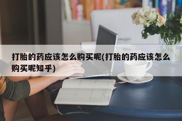 打胎药私人购买微信打胎的药应该怎么购买呢(打胎的药应该怎么购买呢知乎)